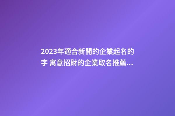 2023年適合新開的企業起名的字 寓意招財的企業取名推薦-名學網-第1張-公司起名-玄機派